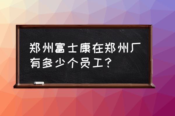 富士康员工人数2020 郑州富士康在郑州厂有多少个员工？