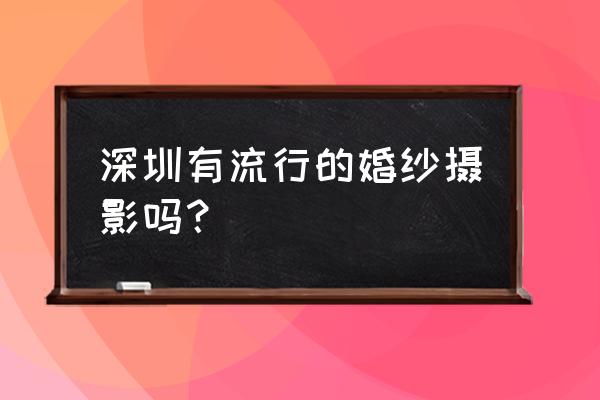 深圳有名的婚纱摄影 深圳有流行的婚纱摄影吗？