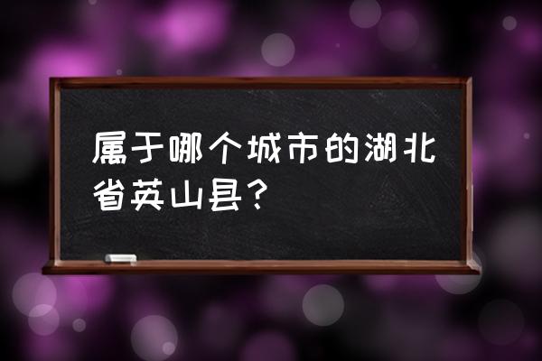 湖北英山是哪个市 属于哪个城市的湖北省英山县？