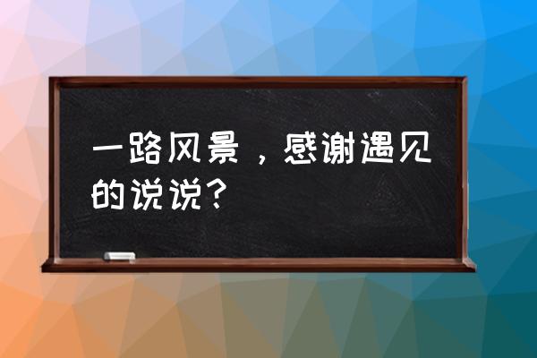 一路沿途风景 一路风景，感谢遇见的说说？