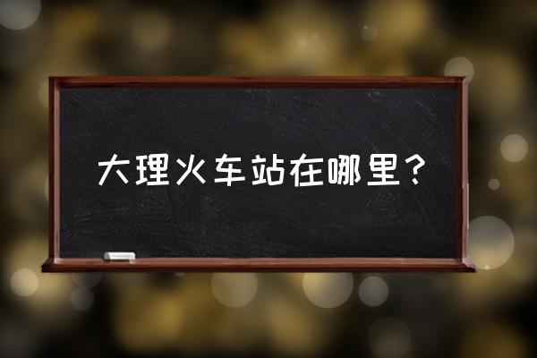 大理火车站在哪里 大理火车站在哪里？