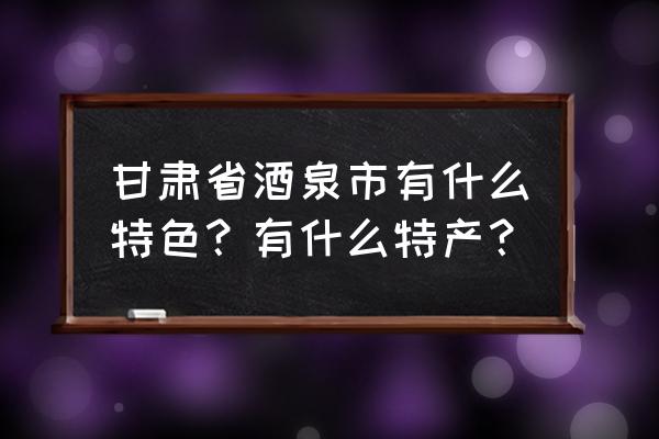 酒泉哪个省呢 甘肃省酒泉市有什么特色？有什么特产？