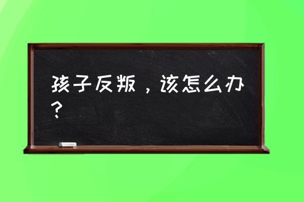 孩子开始叛逆了怎么办 孩子反叛，该怎么办？