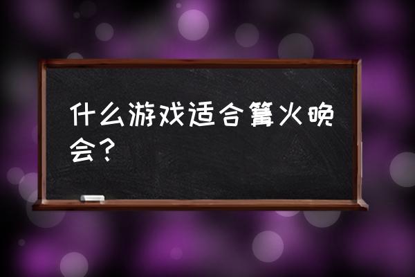 适合篝火晚会的游戏 什么游戏适合篝火晚会？