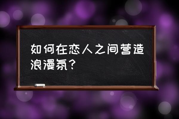 如何制造浪漫气氛 如何在恋人之间营造浪漫氛？