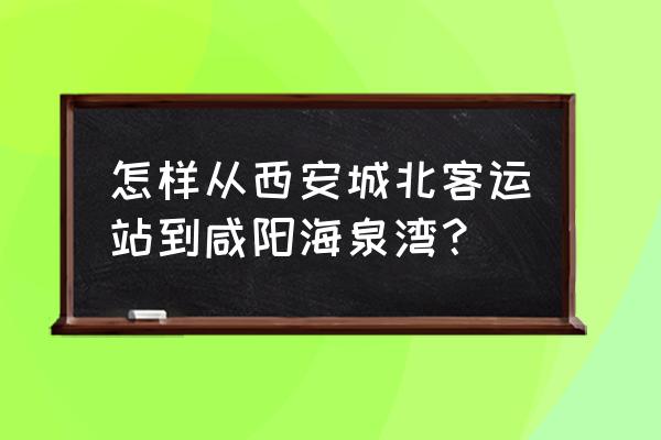 咸阳海泉湾小区 怎样从西安城北客运站到咸阳海泉湾？