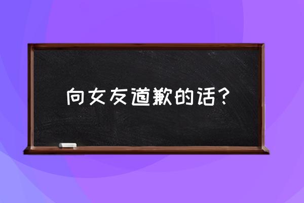 跟女友道歉的词句 向女友道歉的话？