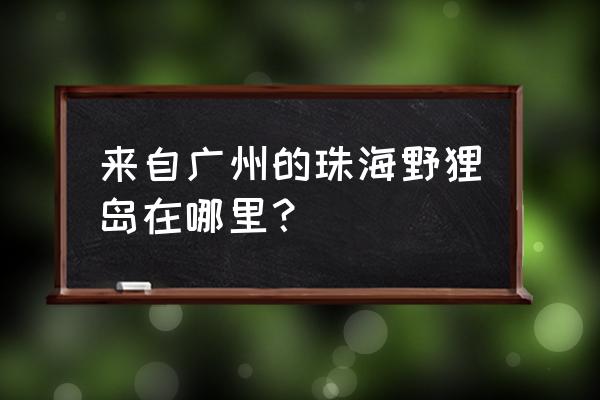 珠海野狸岛怎么去 来自广州的珠海野狸岛在哪里？