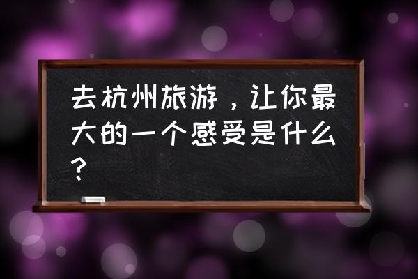 杭州旅游感受 去杭州旅游，让你最大的一个感受是什么？