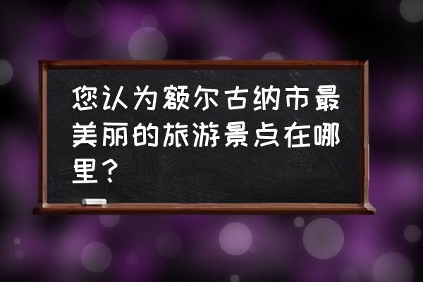 额尔古纳市旅游景点有哪些 您认为额尔古纳市最美丽的旅游景点在哪里？