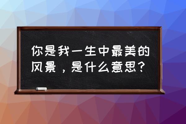 你是我的风景表达什么 你是我一生中最美的风景，是什么意思？