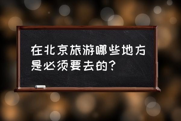 北京最值得去的地方是哪里 在北京旅游哪些地方是必须要去的？