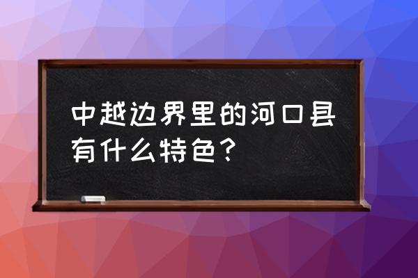 云南河口越南城2020 中越边界里的河口县有什么特色？