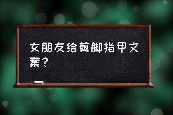 指爱你美甲店怎么样 女朋友给剪脚指甲文案？