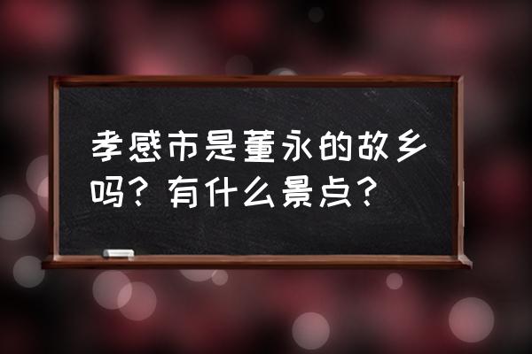 董永七仙女故乡在哪里 孝感市是董永的故乡吗？有什么景点？