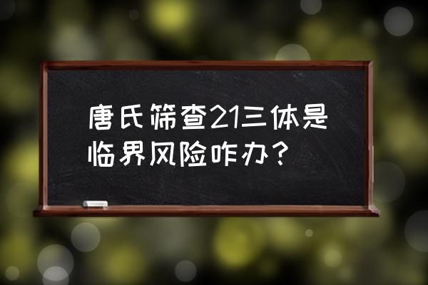 21三体临界风险 唐氏筛查21三体是临界风险咋办？