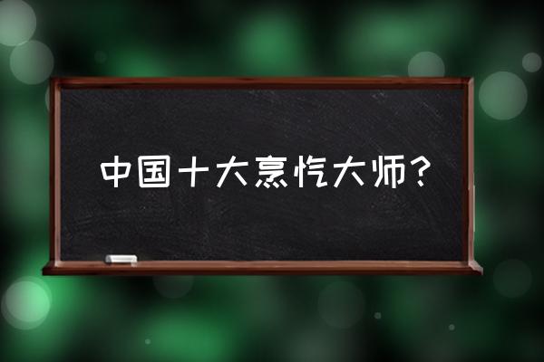 中国名厨十大烹饪大师 中国十大烹饪大师？