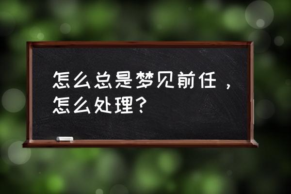 老梦见前男友代表什么 怎么总是梦见前任，怎么处理？