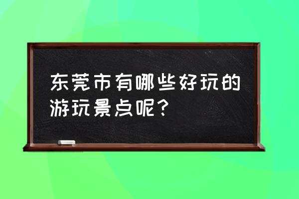 东莞有什么好玩的地方景点 东莞市有哪些好玩的游玩景点呢？