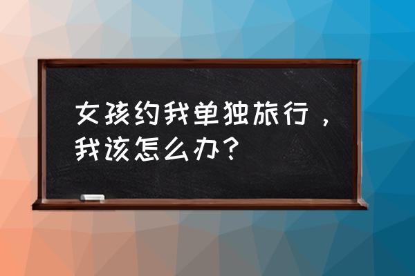 甜心约苹果版 女孩约我单独旅行，我该怎么办？