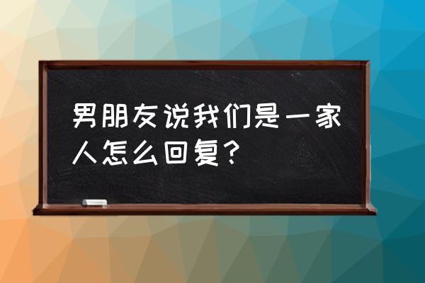 我一们是一家人 男朋友说我们是一家人怎么回复？