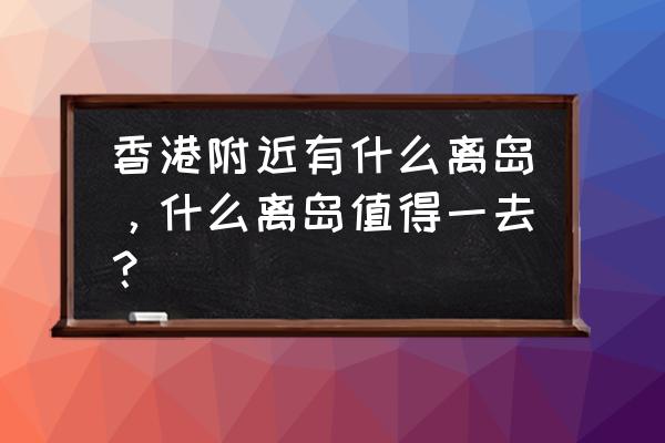 香港离岛都有哪些地方 香港附近有什么离岛，什么离岛值得一去？