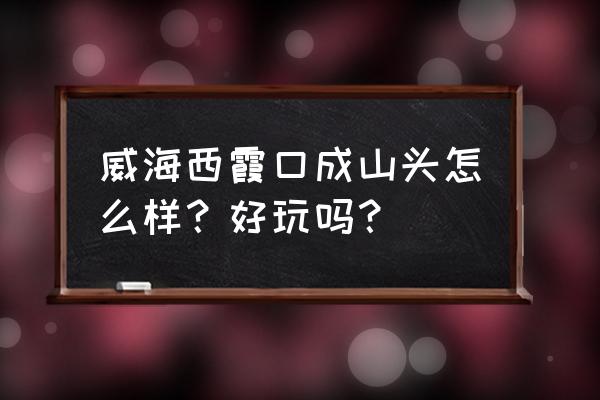 成山头风景区好玩吗 威海西霞口成山头怎么样？好玩吗？