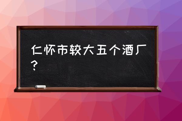 贵州仁怀市茅台镇酒厂 仁怀市较大五个酒厂？