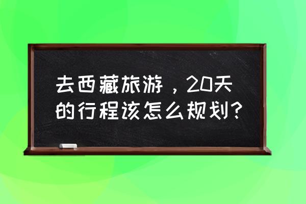 西藏旅游计划书 去西藏旅游，20天的行程该怎么规划？