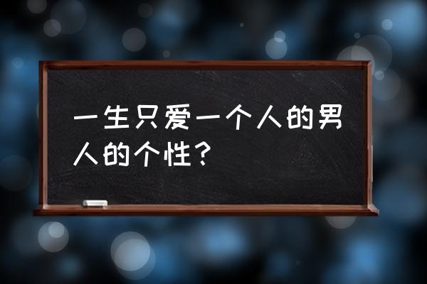 男人一生只爱一个人 一生只爱一个人的男人的个性？