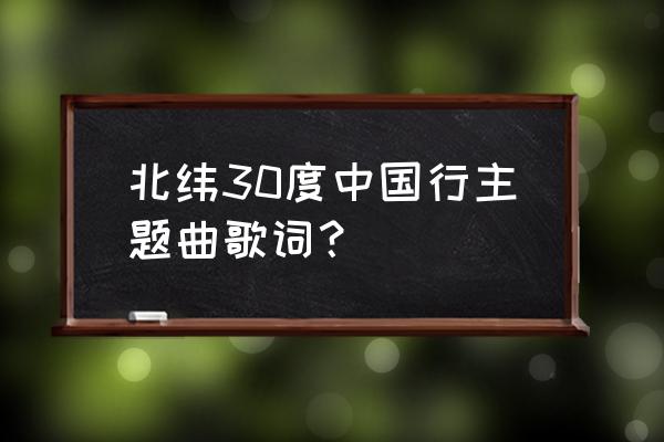 北纬30 中国行 北纬30度中国行主题曲歌词？