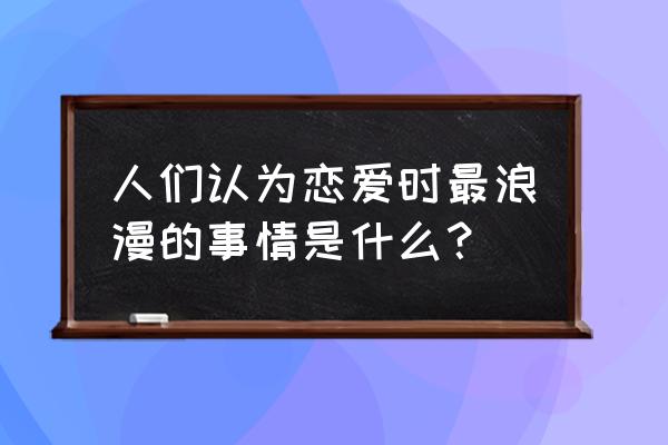 情侣之间最浪漫的事情 人们认为恋爱时最浪漫的事情是什么？