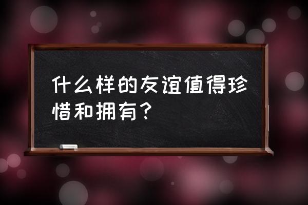 值得珍惜的友谊 什么样的友谊值得珍惜和拥有？