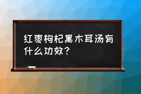 木耳红枣汤有什么功效 红枣枸杞黑木耳汤有什么功效？