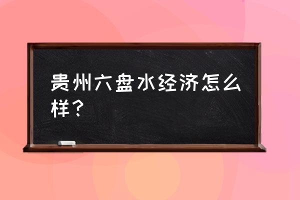 贵州六盘水市不是很穷 贵州六盘水经济怎么样？