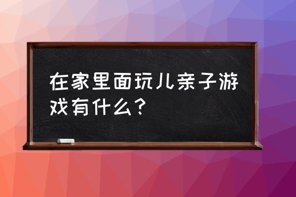 在家玩的亲子游戏 在家里面玩儿亲子游戏有什么？