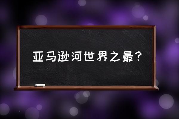 亚马逊河之最 亚马逊河世界之最？