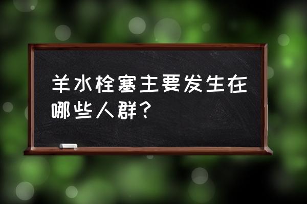 什么人易得羊水栓塞 羊水栓塞主要发生在哪些人群？