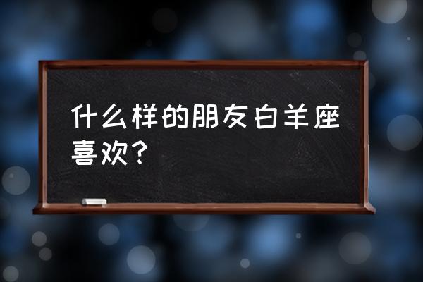 白羊座喜欢什么样的人 什么样的朋友白羊座喜欢？