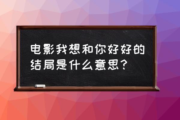 想要和你好好的 电影我想和你好好的结局是什么意思？