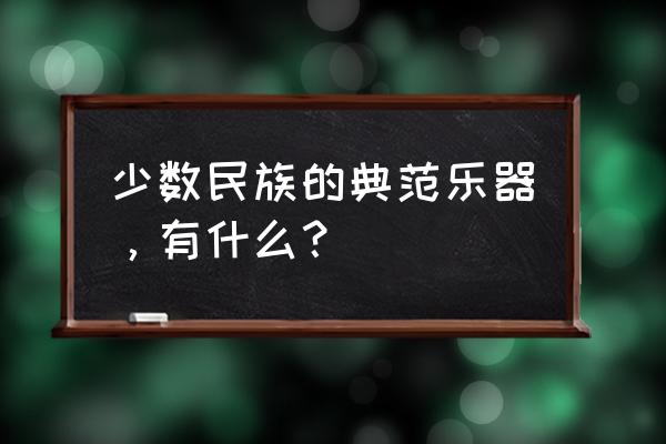 少数民族乐器介绍 少数民族的典范乐器，有什么？