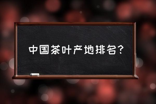 中国茶叶排名及产地 中国茶叶产地排名？