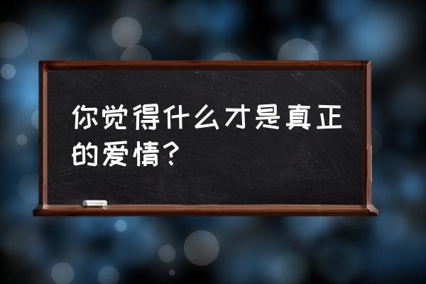 什么才是真正的爱情 你觉得什么才是真正的爱情？