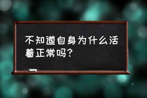 不知道不知道不知道为什么 不知道自身为什么活着正常吗？