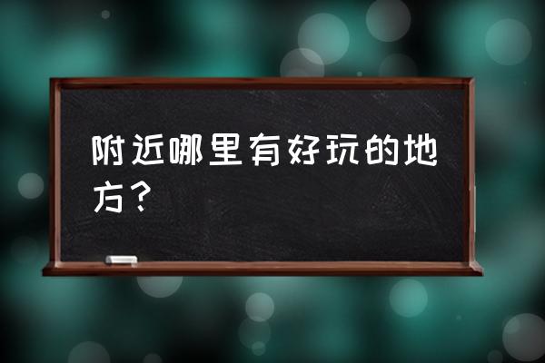 附近周边好玩的地方 附近哪里有好玩的地方？