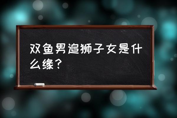 狮子女和双鱼男 双鱼男追狮子女是什么缘？