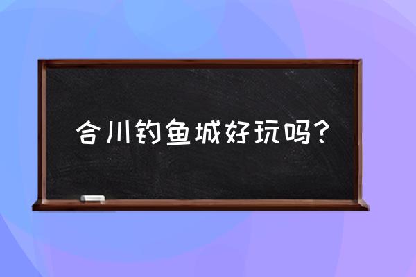 合川钓鱼城好玩吗 合川钓鱼城好玩吗？