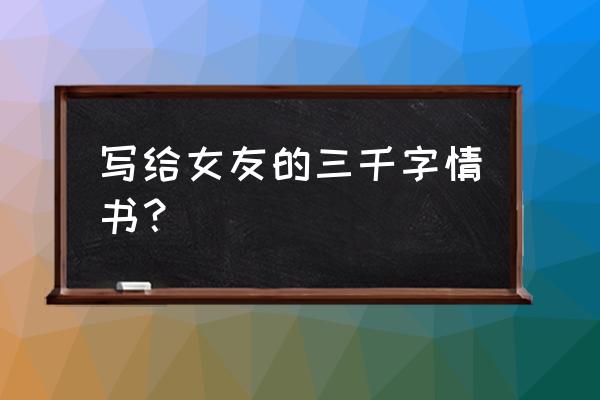 写给心爱女人的情书 写给女友的三千字情书？