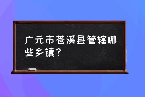 四川省广元市苍溪县东溪镇 广元市苍溪县管辖哪些乡镇？