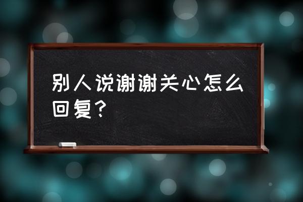 好的谢谢你的关心 别人说谢谢关心怎么回复？